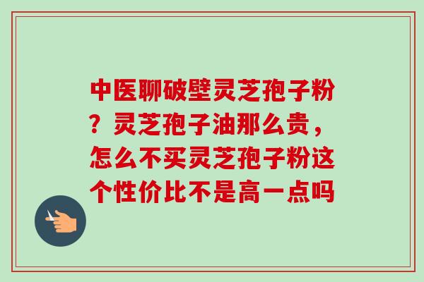 中医聊破壁灵芝孢子粉？灵芝孢子油那么贵，怎么不买灵芝孢子粉这个性价比不是高一点吗