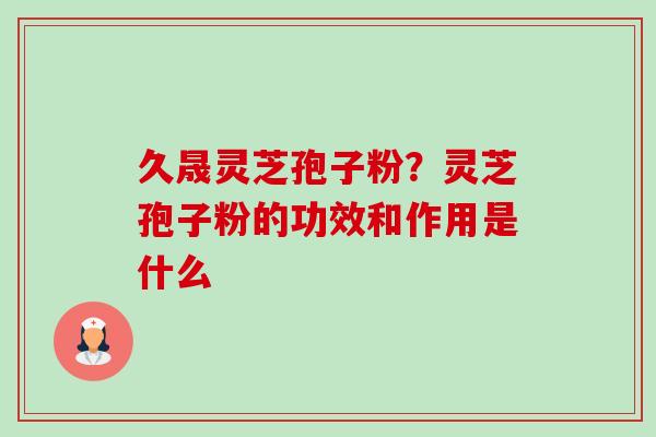 久晟灵芝孢子粉？灵芝孢子粉的功效和作用是什么