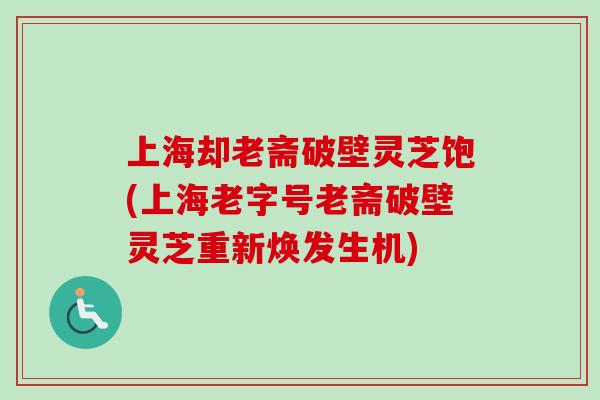 上海却老斋破壁灵芝饱(上海老字号老斋破壁灵芝重新焕发生机)