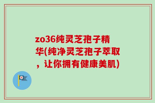 zo36纯灵芝孢子精华(纯净灵芝孢子萃取，让你拥有健康美肌)