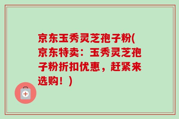 京东玉秀灵芝孢子粉(京东特卖:玉秀灵芝孢子粉折扣优惠,赶紧来选购!) 京东玉秀灵芝孢子粉(京东特卖:玉秀灵芝孢子粉折扣优惠,赶紧来选购!)