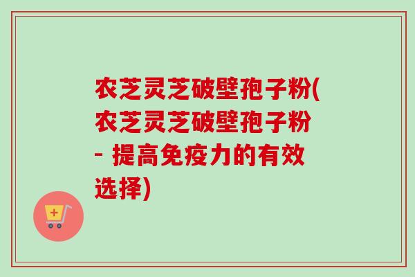 农芝灵芝破壁孢子粉(农芝灵芝破壁孢子粉 - 提高免疫力的有效选择) 农芝灵芝破壁孢子粉(农芝灵芝破壁孢子粉 - 提高免疫力的有效选择)