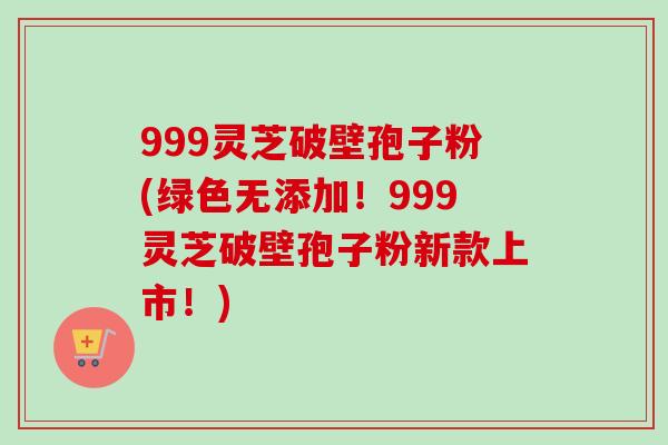999灵芝破壁孢子粉(绿色无添加!999灵芝破壁孢子粉新款上市!) 999灵芝破壁孢子粉(绿色无添加!999灵芝破壁孢子粉新款上市!)