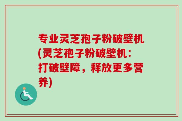专业灵芝孢子粉破壁机(灵芝孢子粉破壁机:打破壁障,释放更多营养) 专业灵芝孢子粉破壁机(灵芝孢子粉破壁机:打破壁障,释放更多营养)