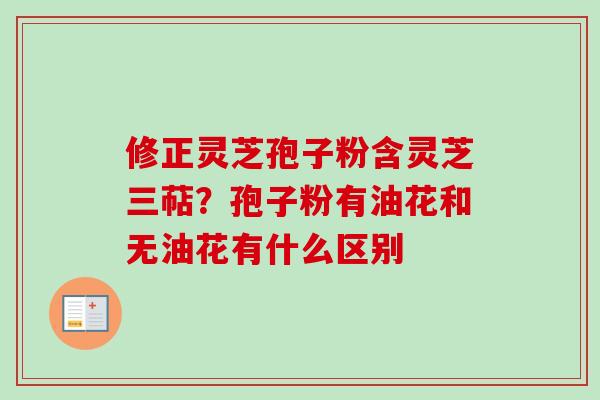 修正灵芝孢子粉含灵芝三萜？孢子粉有油花和无油花有什么区别