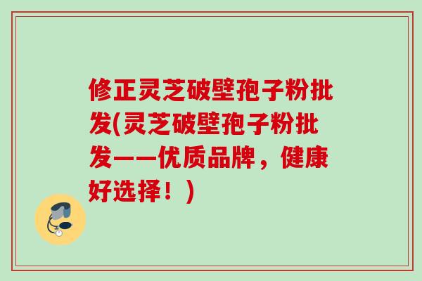 修正灵芝破壁孢子粉批发(灵芝破壁孢子粉批发——优质品牌,健康好选择!) 修正灵芝破壁孢子粉批发(灵芝破壁孢子粉批发——优质品牌,健康好选择!)