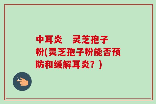 中耳炎 灵芝孢子粉(灵芝孢子粉能否和缓解耳炎?) 中耳炎 灵芝孢子粉(灵芝孢子粉能否和缓解耳炎?)