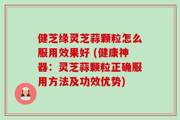 健芝缘灵芝蒜颗粒怎么服用效果好 (健康神器：灵芝蒜颗粒正确服用方法及功效优势)