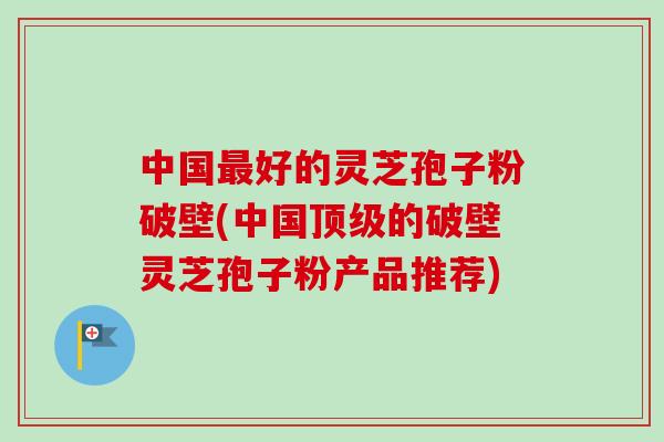 中国好的灵芝孢子粉破壁(中国的破壁灵芝孢子粉产品推荐)