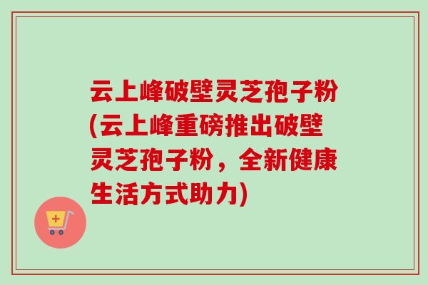 云上峰破壁灵芝孢子粉(云上峰重磅推出破壁灵芝孢子粉,全新健康生活方式助力) 云上峰破壁灵芝孢子粉(云上峰重磅推出破壁灵芝孢子粉,全新健康生活方式助力)