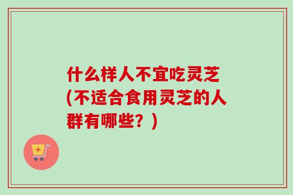 什么样人不宜吃灵芝 (不适合食用灵芝的人群有哪些？)
