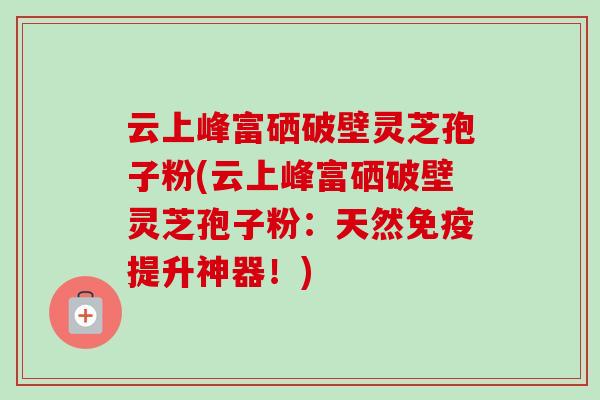 云上峰富硒破壁灵芝孢子粉(云上峰富硒破壁灵芝孢子粉：天然免疫提升神器！)