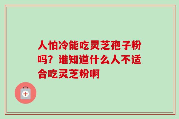 人怕冷能吃灵芝孢子粉吗?谁知道什么人不适合吃灵芝粉啊 人怕冷能吃灵芝孢子粉吗?谁知道什么人不适合吃灵芝粉啊