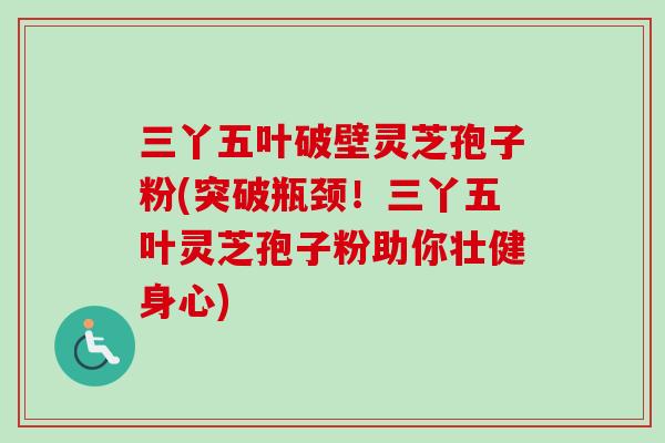 三丫五叶破壁灵芝孢子粉(突破瓶颈！三丫五叶灵芝孢子粉助你壮健身心)