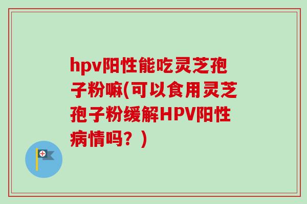 hpv阳性能吃灵芝孢子粉嘛(可以食用灵芝孢子粉缓解HPV阳性情吗?) hpv阳性能吃灵芝孢子粉嘛(可以食用灵芝孢子粉缓解HPV阳性情吗?)