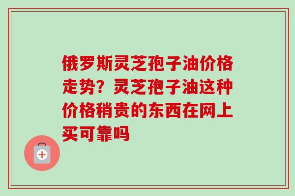 俄罗斯灵芝孢子油价格走势?灵芝孢子油这种价格稍贵的东西在网上买可靠吗 俄罗斯灵芝孢子油价格走势?灵芝孢子油这种价格稍贵的东西在网上买可靠吗