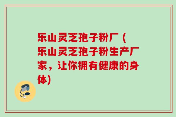 乐山灵芝孢子粉厂 (乐山灵芝孢子粉生产厂家,让你拥有健康的身体) 乐山灵芝孢子粉厂 (乐山灵芝孢子粉生产厂家,让你拥有健康的身体)