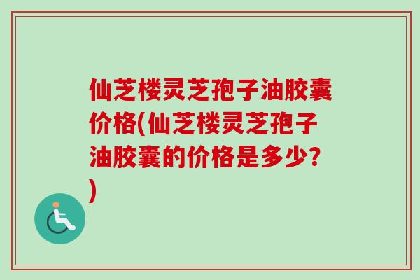 仙芝楼灵芝孢子油胶囊价格(仙芝楼灵芝孢子油胶囊的价格是多少？)