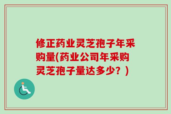 修正药业灵芝孢子年采购量(药业公司年采购灵芝孢子量达多少？)