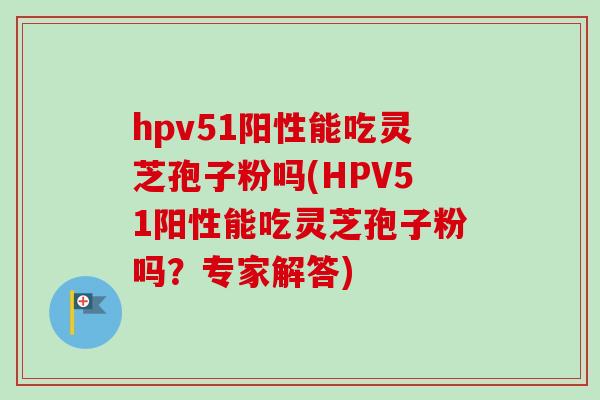 hpv51阳性能吃灵芝孢子粉吗(HPV51阳性能吃灵芝孢子粉吗?专家解答) hpv51阳性能吃灵芝孢子粉吗(HPV51阳性能吃灵芝孢子粉吗?专家解答)