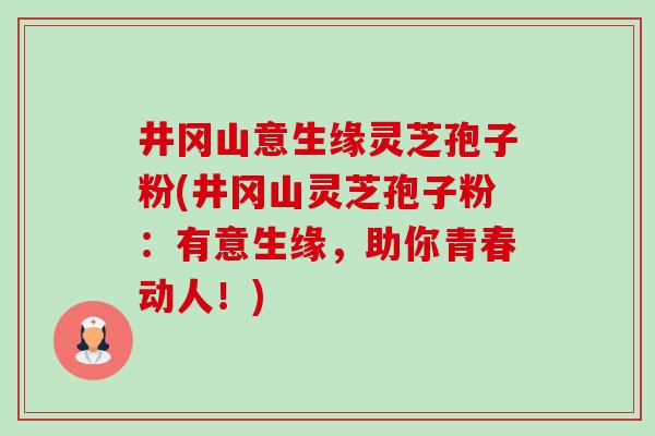 井冈山意生缘灵芝孢子粉(井冈山灵芝孢子粉:有意生缘,助你青春动人!) 井冈山意生缘灵芝孢子粉(井冈山灵芝孢子粉:有意生缘,助你青春动人!)