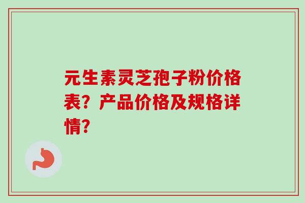 元生素灵芝孢子粉价格表?产品价格及规格详情? 元生素灵芝孢子粉价格表?产品价格及规格详情?