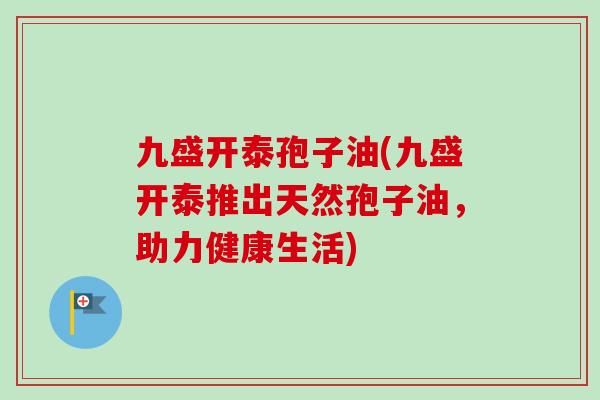 九盛开泰孢子油(九盛开泰推出天然孢子油,助力健康生活) 九盛开泰孢子油(九盛开泰推出天然孢子油,助力健康生活)