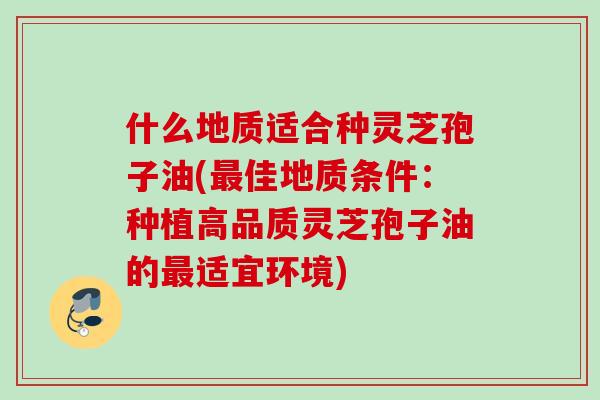 什么地质适合种灵芝孢子油(佳地质条件:种植高品质灵芝孢子油的适宜环境) 什么地质适合种灵芝孢子油(佳地质条件:种植高品质灵芝孢子油的适宜环境)