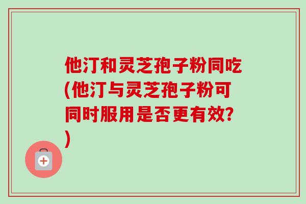 他汀和灵芝孢子粉同吃(他汀与灵芝孢子粉可同时服用是否更有效？)