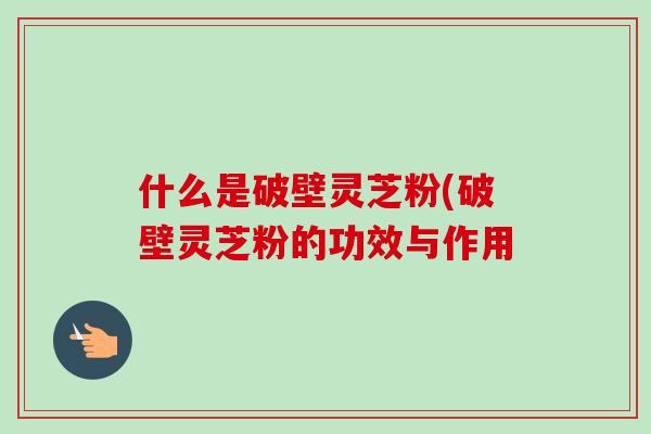 什么是破壁灵芝粉(破壁灵芝粉的功效与作用