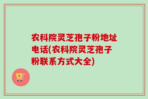 农科院灵芝孢子粉地址电话(农科院灵芝孢子粉联系方式大全) 农科院灵芝孢子粉地址电话(农科院灵芝孢子粉联系方式大全)