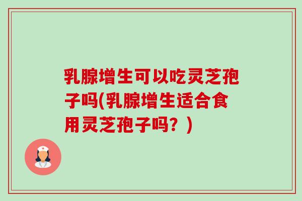 乳腺增生可以吃灵芝孢子吗(乳腺增生适合食用灵芝孢子吗?) 乳腺增生可以吃灵芝孢子吗(乳腺增生适合食用灵芝孢子吗?)