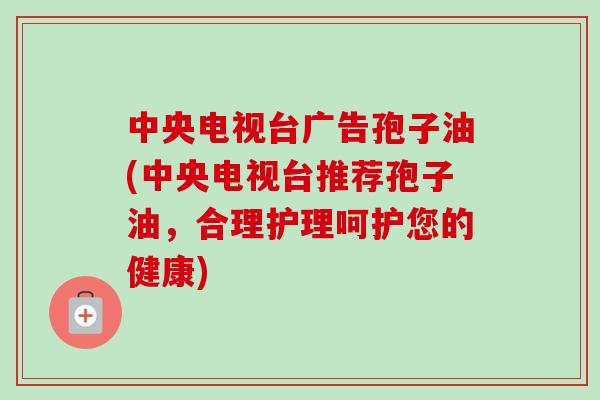 中央电视台广告孢子油(中央电视台推荐孢子油,合理护理呵护您的健康) 中央电视台广告孢子油(中央电视台推荐孢子油,合理护理呵护您的健康)
