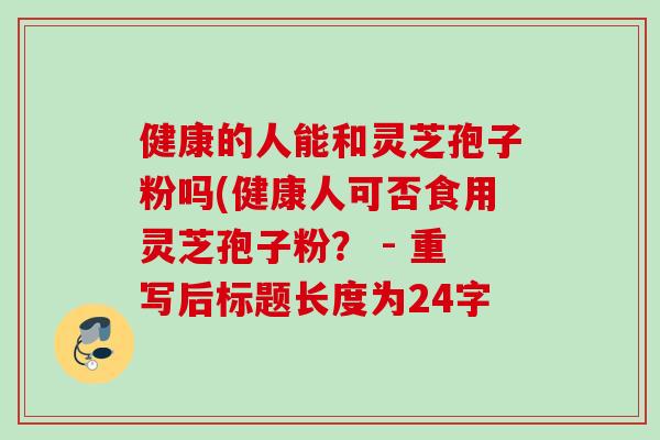 健康的人能和灵芝孢子粉吗(健康人可否食用灵芝孢子粉? - 重写后标题长度为24字 健康的人能和灵芝孢子粉吗(健康人可否食用灵芝孢子粉? - 重写后标题长度为24字