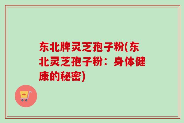 东北牌灵芝孢子粉(东北灵芝孢子粉：身体健康的秘密)