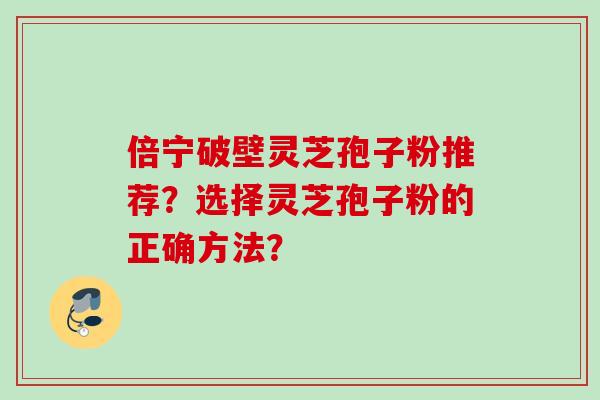 倍宁破壁灵芝孢子粉推荐?选择灵芝孢子粉的正确方法? 倍宁破壁灵芝孢子粉推荐?选择灵芝孢子粉的正确方法?