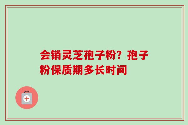 会销灵芝孢子粉？孢子粉保质期多长时间