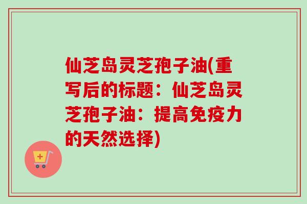 仙芝岛灵芝孢子油(重写后的标题:仙芝岛灵芝孢子油:提高免疫力的天然选择) 仙芝岛灵芝孢子油(重写后的标题:仙芝岛灵芝孢子油:提高免疫力的天然选择)