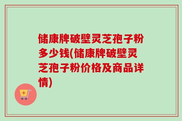 储康牌破壁灵芝孢子粉多少钱(储康牌破壁灵芝孢子粉价格及商品详情) 储康牌破壁灵芝孢子粉多少钱(储康牌破壁灵芝孢子粉价格及商品详情)