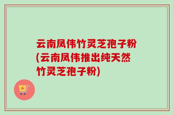 云南凤伟竹灵芝孢子粉(云南凤伟推出纯天然竹灵芝孢子粉) 云南凤伟竹灵芝孢子粉(云南凤伟推出纯天然竹灵芝孢子粉)
