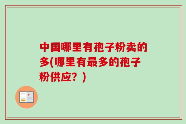 中国哪里有孢子粉卖的多(哪里有多的孢子粉供应？)