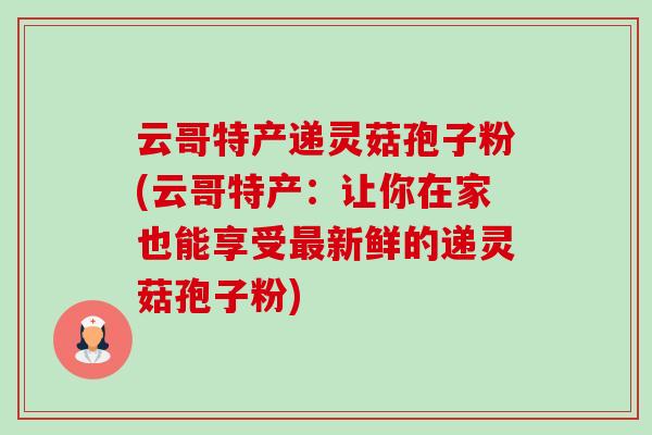 云哥特产递灵菇孢子粉(云哥特产:让你在家也能享受新鲜的递灵菇孢子粉) 云哥特产递灵菇孢子粉(云哥特产:让你在家也能享受新鲜的递灵菇孢子粉)