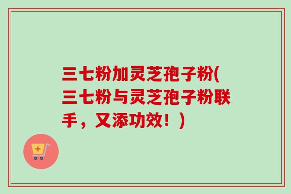 三七粉加灵芝孢子粉(三七粉与灵芝孢子粉联手,又添功效!) 三七粉加灵芝孢子粉(三七粉与灵芝孢子粉联手,又添功效!)