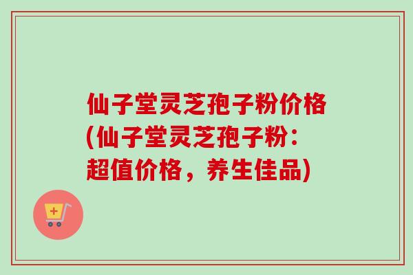 仙子堂灵芝孢子粉价格(仙子堂灵芝孢子粉：超值价格，养生佳品)