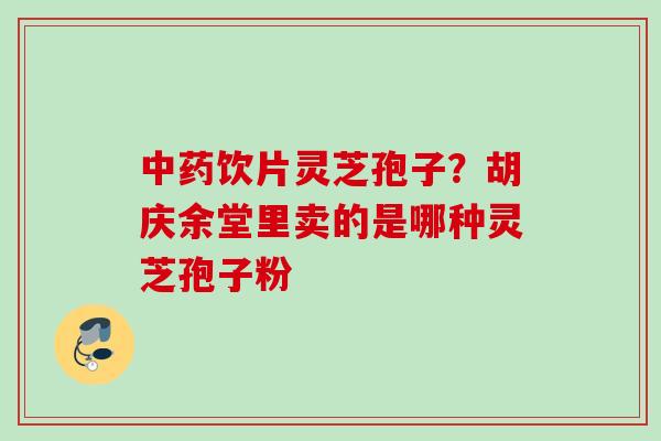 饮片灵芝孢子?胡庆余堂里卖的是哪种灵芝孢子粉 饮片灵芝孢子?胡庆余堂里卖的是哪种灵芝孢子粉