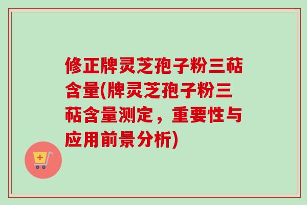 修正牌灵芝孢子粉三萜含量(牌灵芝孢子粉三萜含量测定，重要性与应用前景分析)
