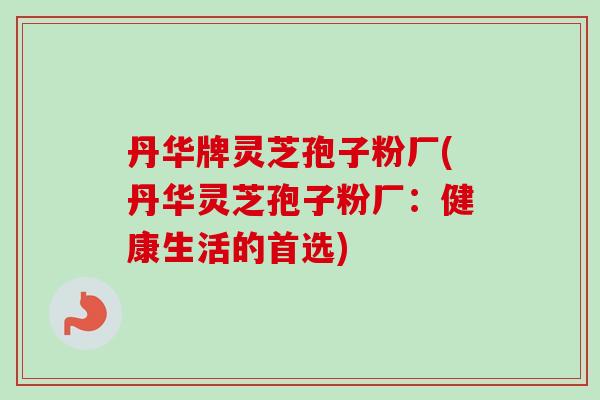 丹华牌灵芝孢子粉厂(丹华灵芝孢子粉厂:健康生活的首选) 丹华牌灵芝孢子粉厂(丹华灵芝孢子粉厂:健康生活的首选)