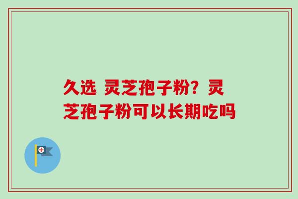 久选 灵芝孢子粉？灵芝孢子粉可以长期吃吗