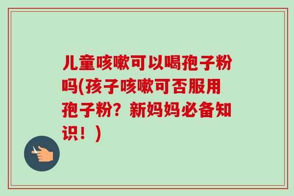 儿童可以喝孢子粉吗(孩子可否服用孢子粉?新妈妈必备知识!) 儿童可以喝孢子粉吗(孩子可否服用孢子粉?新妈妈必备知识!)