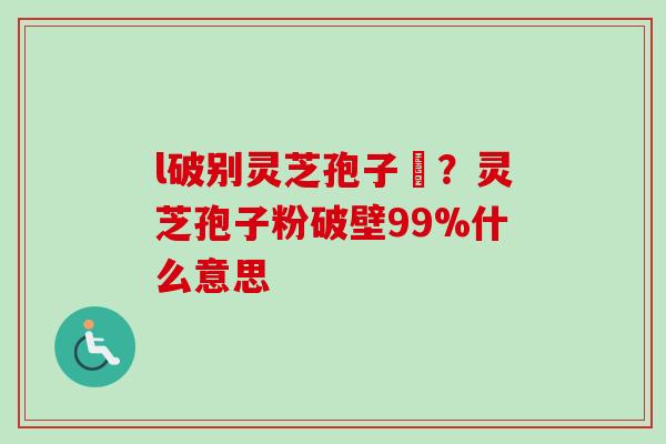 l破别灵芝孢子枌？灵芝孢子粉破壁99%什么意思